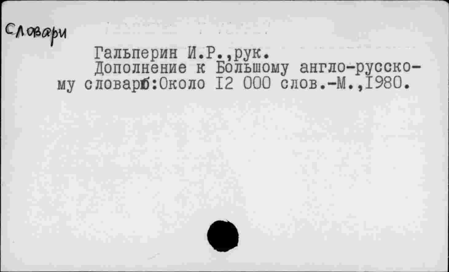 ﻿му
Гальперин И.Р.,рук.
Дополнение к Большому англо-русско-словарб:0коло 12 000 слов.-М.,1980.